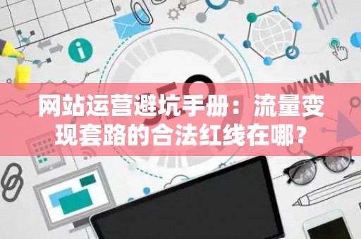 网站运营避坑手册：流量变现套路的合法红线在哪？